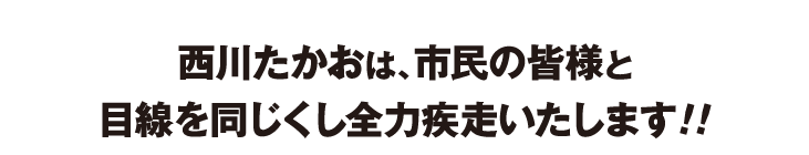西川たかおは、市民の皆様と目線を同じくし全力疾走いたします!!