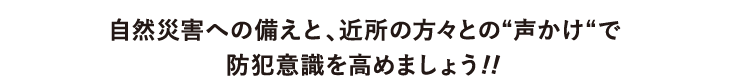 自然災害への備えと、近所の方々との“声かけ“で防犯意識を高めましょう!!